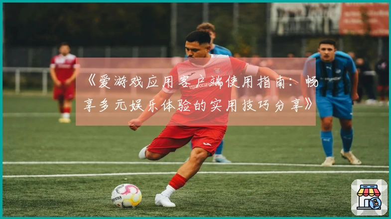 《爱游戏应用客户端使用指南：畅享多元娱乐体验的实用技巧分享》
